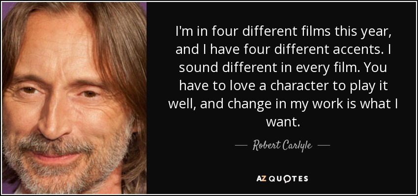 I'm in four different films this year, and I have four different accents. I sound different in every film. You have to love a character to play it well, and change in my work is what I want. - Robert Carlyle