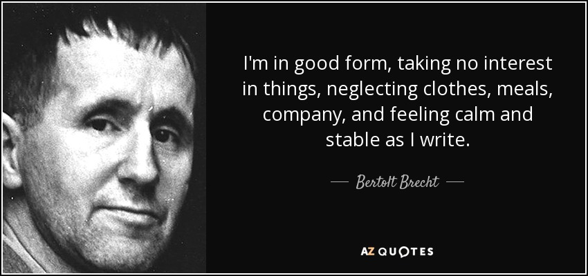 I'm in good form, taking no interest in things, neglecting clothes, meals, company, and feeling calm and stable as I write. - Bertolt Brecht