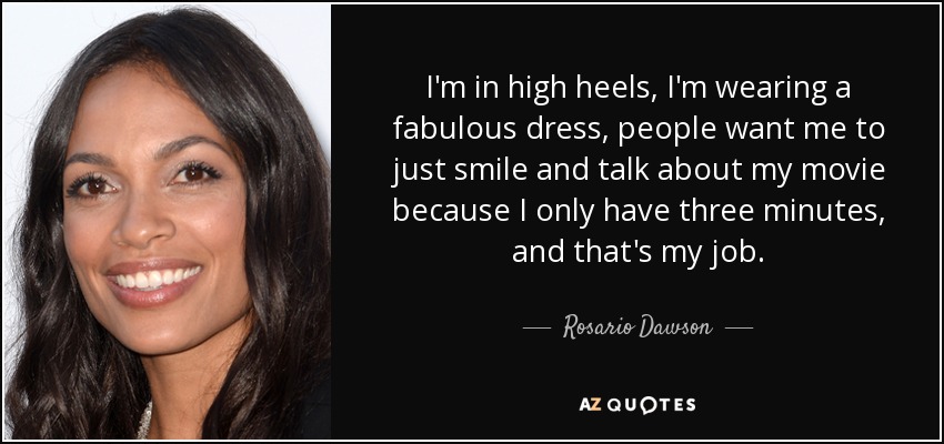 I'm in high heels, I'm wearing a fabulous dress, people want me to just smile and talk about my movie because I only have three minutes, and that's my job. - Rosario Dawson