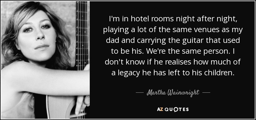 I'm in hotel rooms night after night, playing a lot of the same venues as my dad and carrying the guitar that used to be his. We're the same person. I don't know if he realises how much of a legacy he has left to his children. - Martha Wainwright