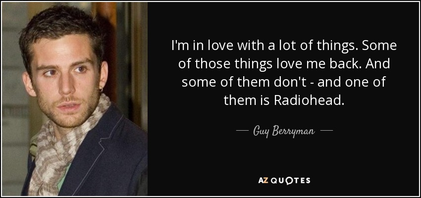 I'm in love with a lot of things. Some of those things love me back. And some of them don't - and one of them is Radiohead. - Guy Berryman