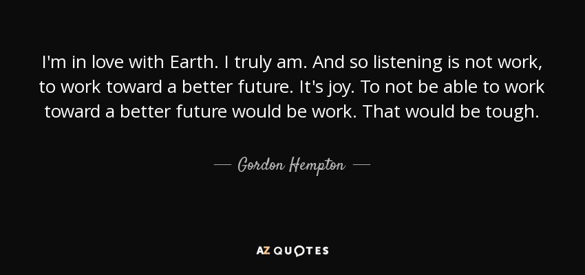 I'm in love with Earth. I truly am. And so listening is not work, to work toward a better future. It's joy. To not be able to work toward a better future would be work. That would be tough. - Gordon Hempton