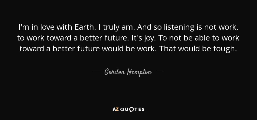 I'm in love with Earth. I truly am. And so listening is not work, to work toward a better future. It's joy. To not be able to work toward a better future would be work. That would be tough. - Gordon Hempton