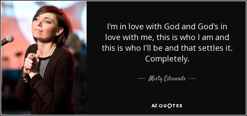 I'm in love with God and God's in love with me, this is who I am and this is who I'll be and that settles it. Completely. - Misty Edwards