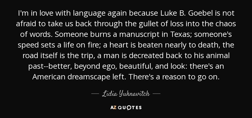 I'm in love with language again because Luke B. Goebel is not afraid to take us back through the gullet of loss into the chaos of words. Someone burns a manuscript in Texas; someone's speed sets a life on fire; a heart is beaten nearly to death, the road itself is the trip, a man is decreated back to his animal past--better, beyond ego, beautiful, and look: there's an American dreamscape left. There's a reason to go on. - Lidia Yuknavitch