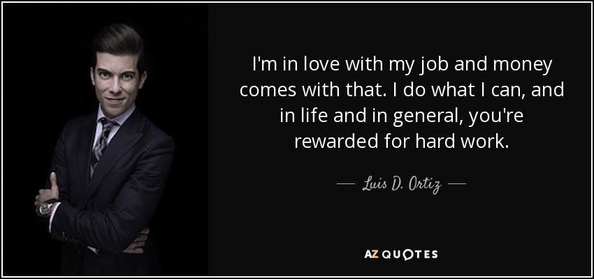 I'm in love with my job and money comes with that. I do what I can, and in life and in general, you're rewarded for hard work. - Luis D. Ortiz