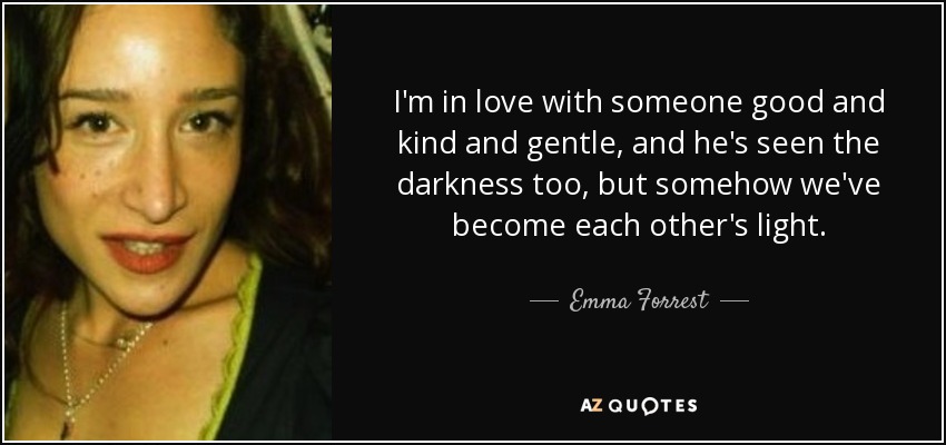 I'm in love with someone good and kind and gentle, and he's seen the darkness too, but somehow we've become each other's light. - Emma Forrest