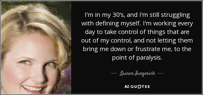 I'm in my 30's, and I'm still struggling with defining myself. I'm working every day to take control of things that are out of my control, and not letting them bring me down or frustrate me, to the point of paralysis. - Lauren Iungerich