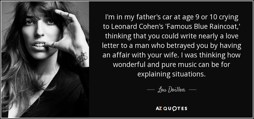 I'm in my father's car at age 9 or 10 crying to Leonard Cohen's 'Famous Blue Raincoat,' thinking that you could write nearly a love letter to a man who betrayed you by having an affair with your wife. I was thinking how wonderful and pure music can be for explaining situations. - Lou Doillon