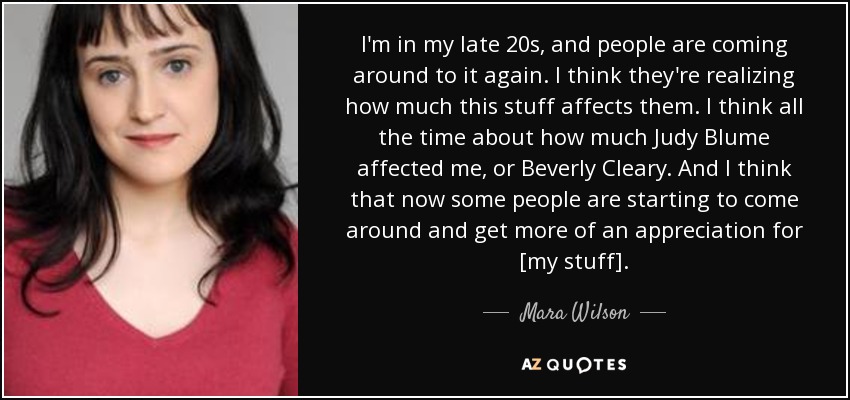 I'm in my late 20s, and people are coming around to it again. I think they're realizing how much this stuff affects them. I think all the time about how much Judy Blume affected me, or Beverly Cleary. And I think that now some people are starting to come around and get more of an appreciation for [my stuff]. - Mara Wilson