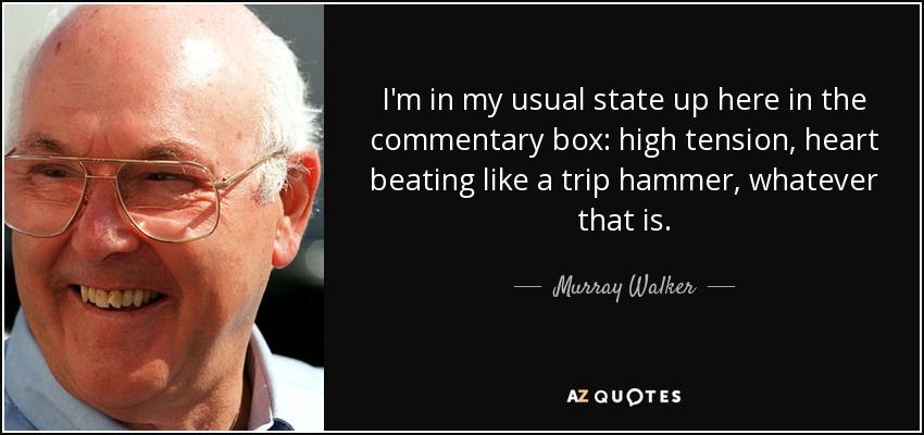 I'm in my usual state up here in the commentary box: high tension, heart beating like a trip hammer, whatever that is. - Murray Walker