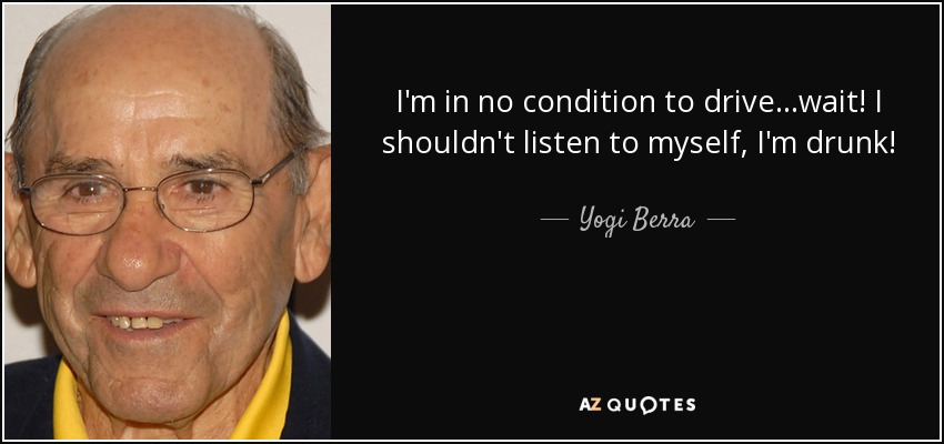 I'm in no condition to drive...wait! I shouldn't listen to myself, I'm drunk! - Yogi Berra