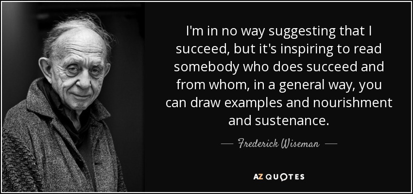 I'm in no way suggesting that I succeed, but it's inspiring to read somebody who does succeed and from whom, in a general way, you can draw examples and nourishment and sustenance. - Frederick Wiseman