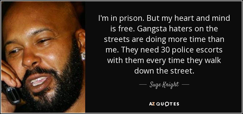 I'm in prison. But my heart and mind is free. Gangsta haters on the streets are doing more time than me. They need 30 police escorts with them every time they walk down the street. - Suge Knight
