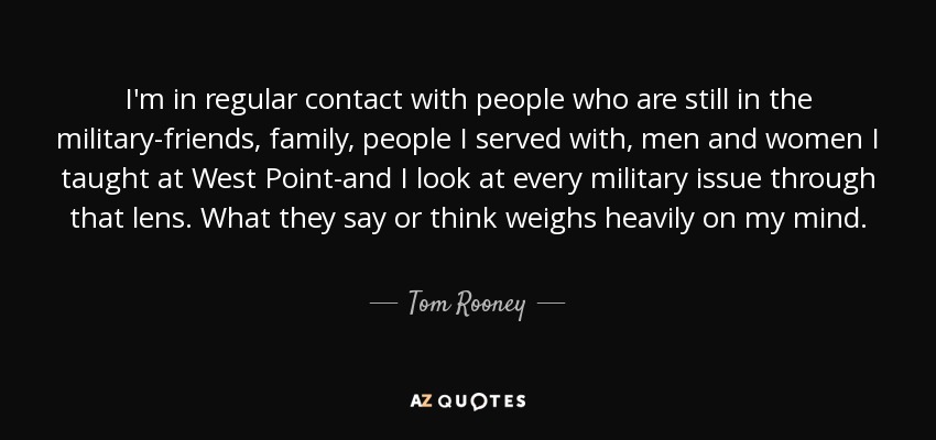 I'm in regular contact with people who are still in the military-friends, family, people I served with, men and women I taught at West Point-and I look at every military issue through that lens. What they say or think weighs heavily on my mind. - Tom Rooney