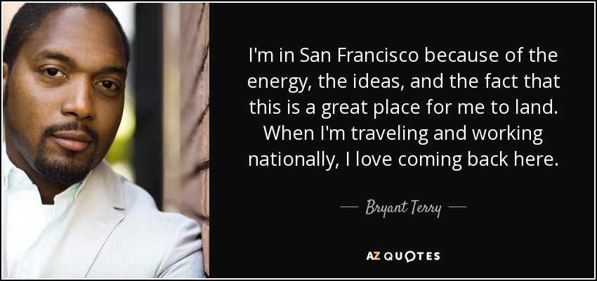 I'm in San Francisco because of the energy, the ideas, and the fact that this is a great place for me to land. When I'm traveling and working nationally, I love coming back here. - Bryant Terry