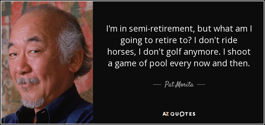 I'm in semi-retirement, but what am I going to retire to? I don't ride horses, I don't golf anymore. I shoot a game of pool every now and then. - Pat Morita