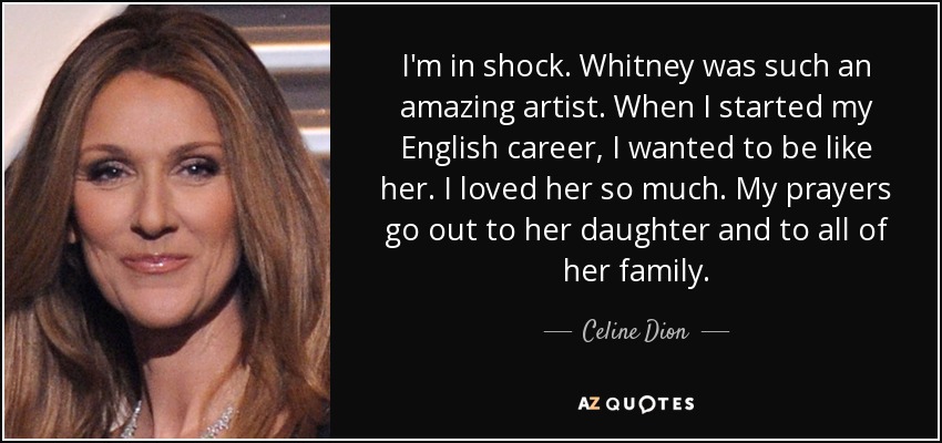 I'm in shock. Whitney was such an amazing artist. When I started my English career, I wanted to be like her. I loved her so much. My prayers go out to her daughter and to all of her family. - Celine Dion