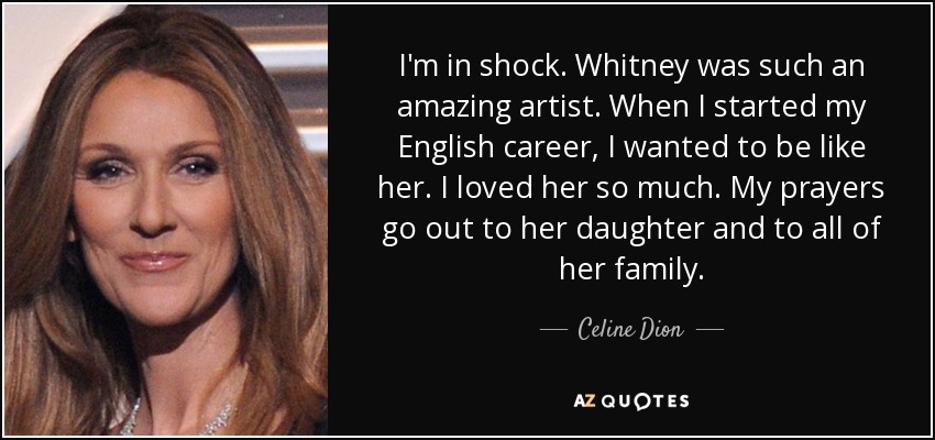 I'm in shock. Whitney was such an amazing artist. When I started my English career, I wanted to be like her. I loved her so much. My prayers go out to her daughter and to all of her family. - Celine Dion