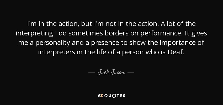 I'm in the action, but I'm not in the action. A lot of the interpreting I do sometimes borders on performance. It gives me a personality and a presence to show the importance of interpreters in the life of a person who is Deaf. - Jack Jason