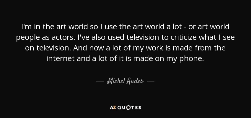 I'm in the art world so I use the art world a lot - or art world people as actors. I've also used television to criticize what I see on television. And now a lot of my work is made from the internet and a lot of it is made on my phone. - Michel Auder