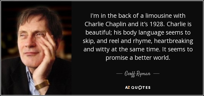 I'm in the back of a limousine with Charlie Chaplin and it’s 1928. Charlie is beautiful; his body language seems to skip, and reel and rhyme, heartbreaking and witty at the same time. It seems to promise a better world. - Geoff Ryman