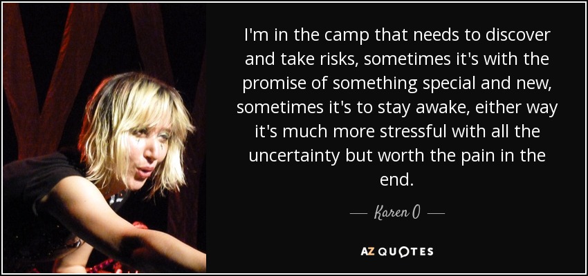 I'm in the camp that needs to discover and take risks, sometimes it's with the promise of something special and new, sometimes it's to stay awake, either way it's much more stressful with all the uncertainty but worth the pain in the end. - Karen O