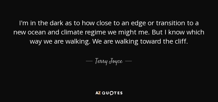 I'm in the dark as to how close to an edge or transition to a new ocean and climate regime we might me. But I know which way we are walking. We are walking toward the cliff. - Terry Joyce