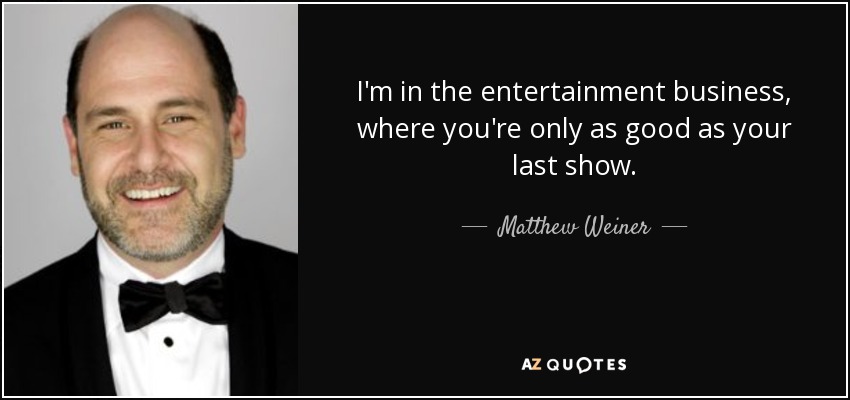 I'm in the entertainment business, where you're only as good as your last show. - Matthew Weiner