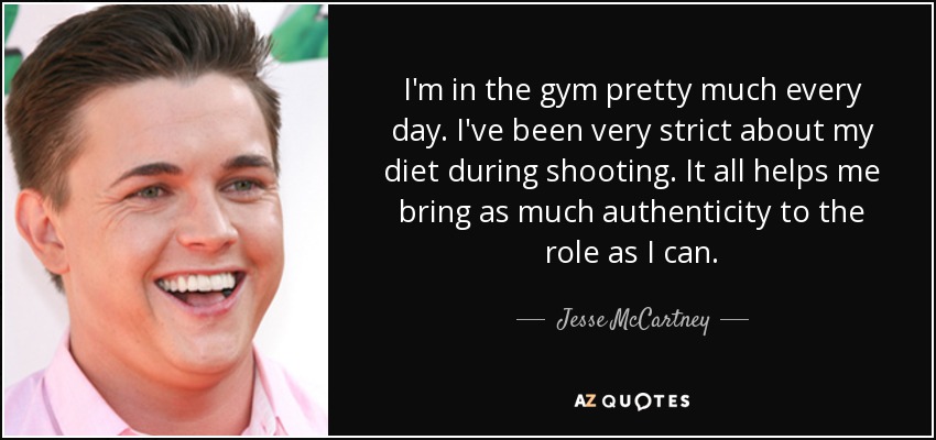 I'm in the gym pretty much every day. I've been very strict about my diet during shooting. It all helps me bring as much authenticity to the role as I can. - Jesse McCartney