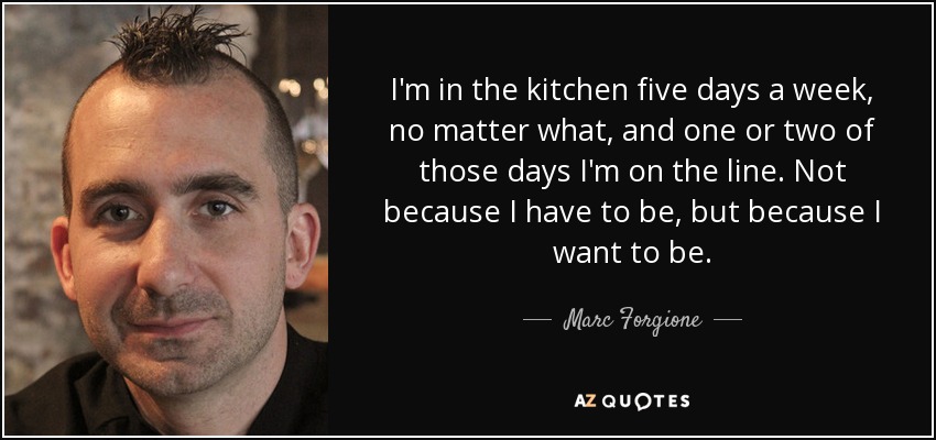 I'm in the kitchen five days a week, no matter what, and one or two of those days I'm on the line. Not because I have to be, but because I want to be. - Marc Forgione