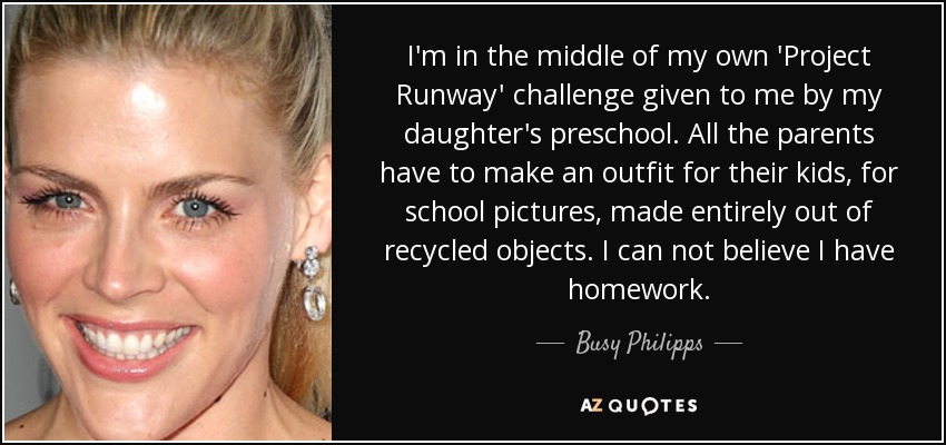 I'm in the middle of my own 'Project Runway' challenge given to me by my daughter's preschool. All the parents have to make an outfit for their kids, for school pictures, made entirely out of recycled objects. I can not believe I have homework. - Busy Philipps