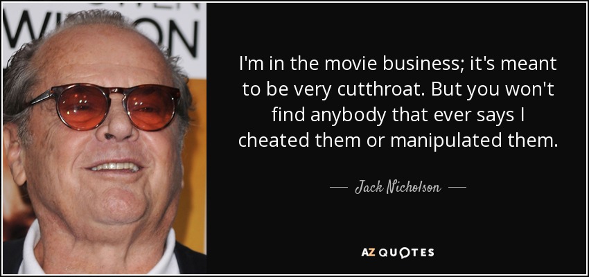 I'm in the movie business; it's meant to be very cutthroat. But you won't find anybody that ever says I cheated them or manipulated them. - Jack Nicholson