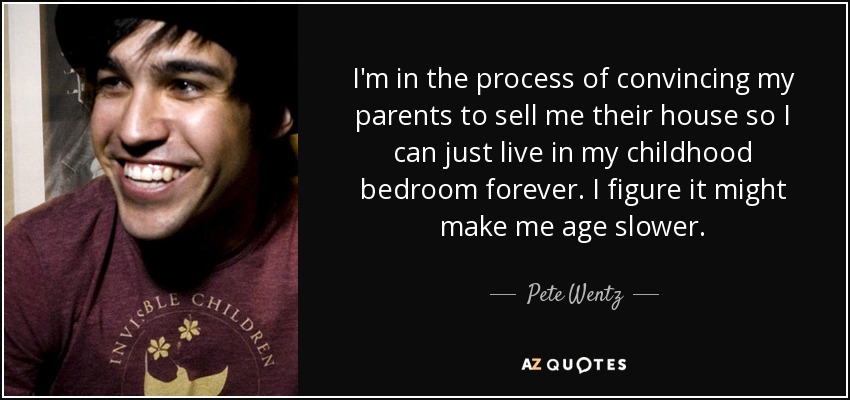 I'm in the process of convincing my parents to sell me their house so I can just live in my childhood bedroom forever. I figure it might make me age slower. - Pete Wentz