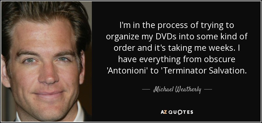 I'm in the process of trying to organize my DVDs into some kind of order and it's taking me weeks. I have everything from obscure 'Antonioni' to 'Terminator Salvation. - Michael Weatherly