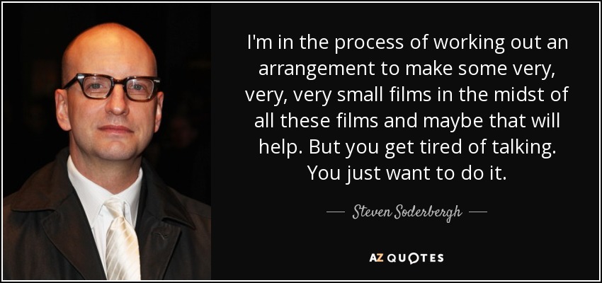 I'm in the process of working out an arrangement to make some very, very, very small films in the midst of all these films and maybe that will help. But you get tired of talking. You just want to do it. - Steven Soderbergh