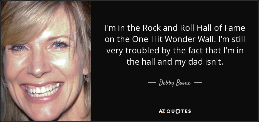 I'm in the Rock and Roll Hall of Fame on the One-Hit Wonder Wall. I'm still very troubled by the fact that I'm in the hall and my dad isn't. - Debby Boone