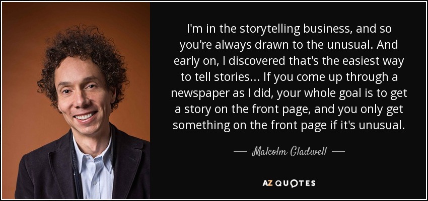 I'm in the storytelling business, and so you're always drawn to the unusual. And early on, I discovered that's the easiest way to tell stories... If you come up through a newspaper as I did, your whole goal is to get a story on the front page, and you only get something on the front page if it's unusual. - Malcolm Gladwell