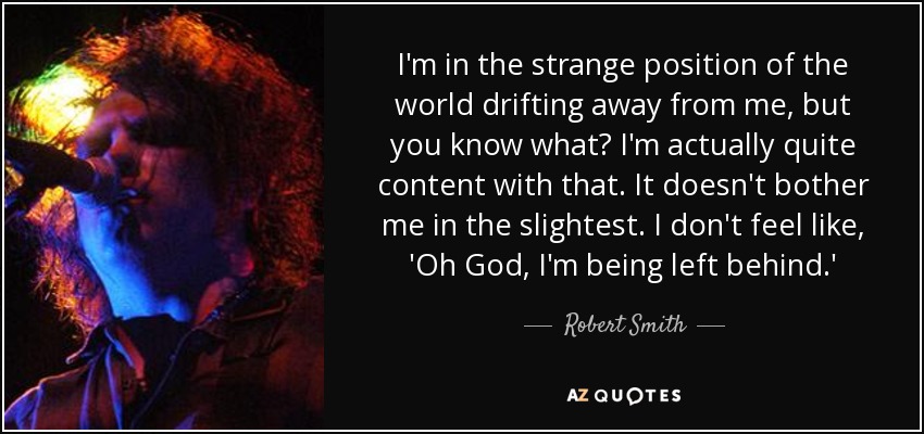 I'm in the strange position of the world drifting away from me, but you know what? I'm actually quite content with that. It doesn't bother me in the slightest. I don't feel like, 'Oh God, I'm being left behind.' - Robert Smith