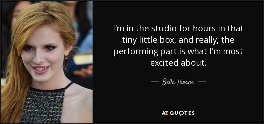 I'm in the studio for hours in that tiny little box, and really, the performing part is what I'm most excited about. - Bella Thorne
