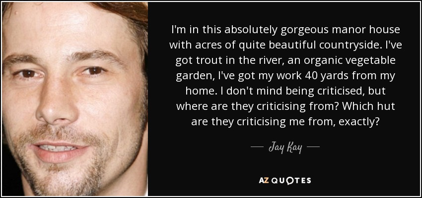 I'm in this absolutely gorgeous manor house with acres of quite beautiful countryside. I've got trout in the river, an organic vegetable garden, I've got my work 40 yards from my home. I don't mind being criticised, but where are they criticising from? Which hut are they criticising me from, exactly? - Jay Kay