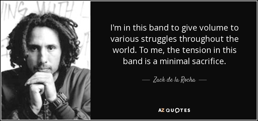 I'm in this band to give volume to various struggles throughout the world. To me, the tension in this band is a minimal sacrifice. - Zack de la Rocha