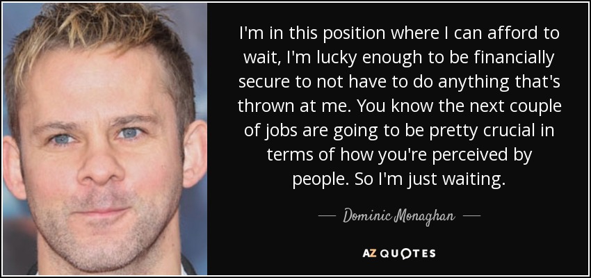 I'm in this position where I can afford to wait, I'm lucky enough to be financially secure to not have to do anything that's thrown at me. You know the next couple of jobs are going to be pretty crucial in terms of how you're perceived by people. So I'm just waiting. - Dominic Monaghan