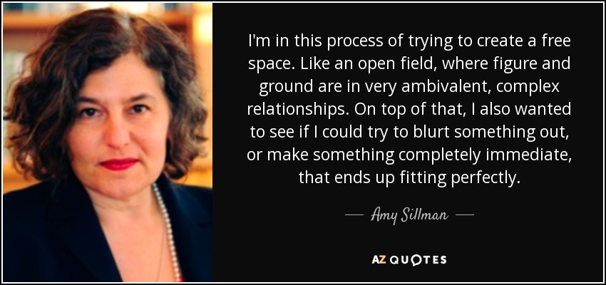 I'm in this process of trying to create a free space. Like an open field, where figure and ground are in very ambivalent, complex relationships. On top of that, I also wanted to see if I could try to blurt something out, or make something completely immediate, that ends up fitting perfectly. - Amy Sillman