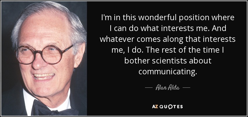 I'm in this wonderful position where I can do what interests me. And whatever comes along that interests me, I do. The rest of the time I bother scientists about communicating. - Alan Alda