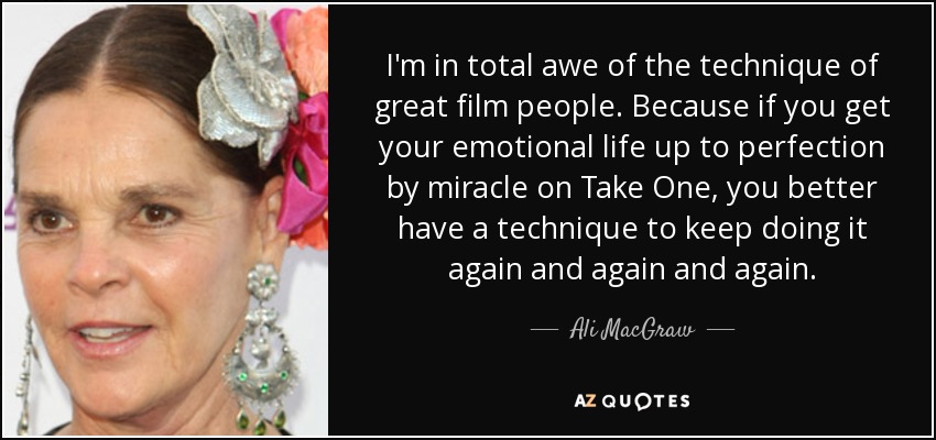I'm in total awe of the technique of great film people. Because if you get your emotional life up to perfection by miracle on Take One, you better have a technique to keep doing it again and again and again. - Ali MacGraw