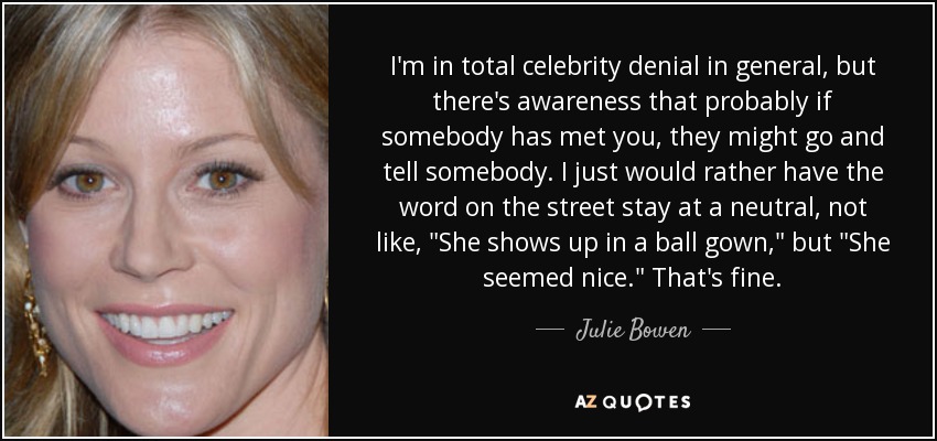 I'm in total celebrity denial in general, but there's awareness that probably if somebody has met you, they might go and tell somebody. I just would rather have the word on the street stay at a neutral, not like, 