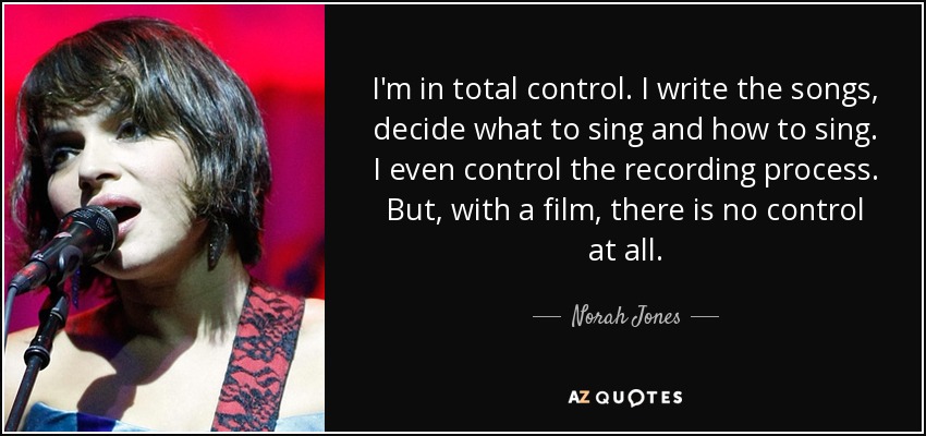 I'm in total control. I write the songs, decide what to sing and how to sing. I even control the recording process. But, with a film, there is no control at all. - Norah Jones