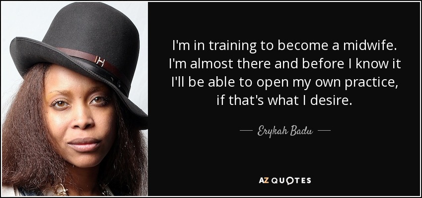 I'm in training to become a midwife. I'm almost there and before I know it I'll be able to open my own practice, if that's what I desire. - Erykah Badu