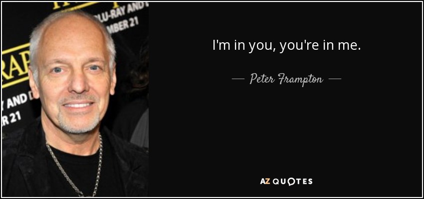 I'm in you, you're in me. - Peter Frampton